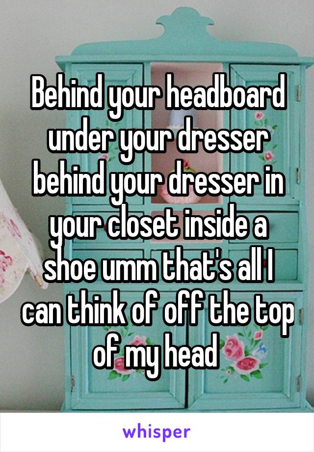 Behind your headboard under your dresser behind your dresser in your closet inside a shoe umm that's all I can think of off the top of my head 