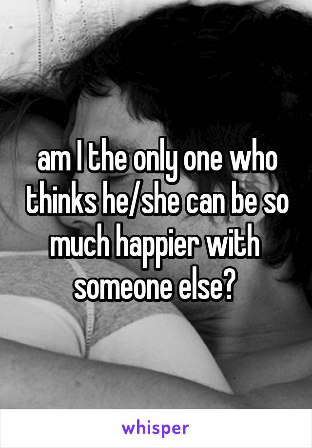 am I the only one who thinks he/she can be so much happier with 
someone else? 