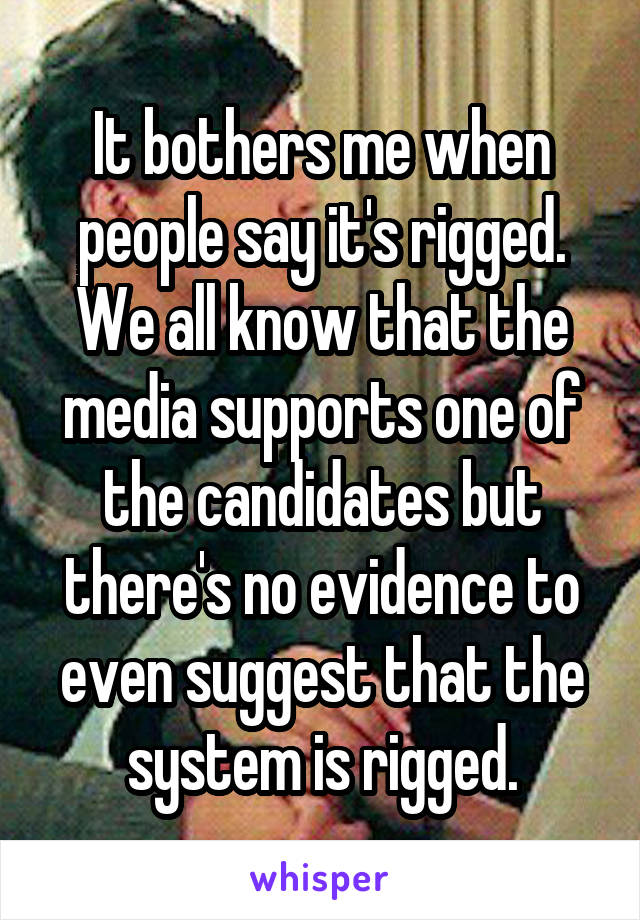 It bothers me when people say it's rigged. We all know that the media supports one of the candidates but there's no evidence to even suggest that the system is rigged.