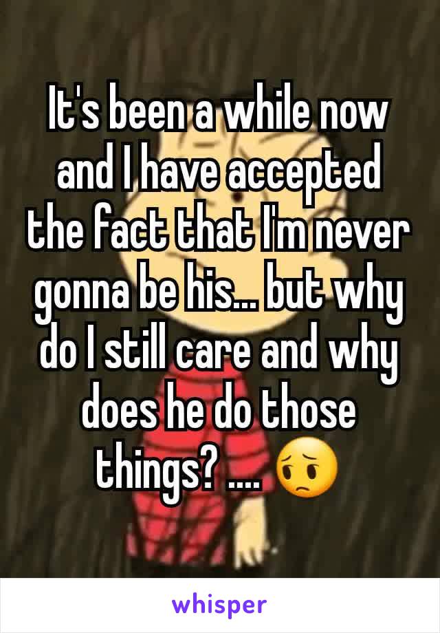 It's been a while now and I have accepted the fact that I'm never gonna be his... but why do I still care and why does he do those things? .... 😔
