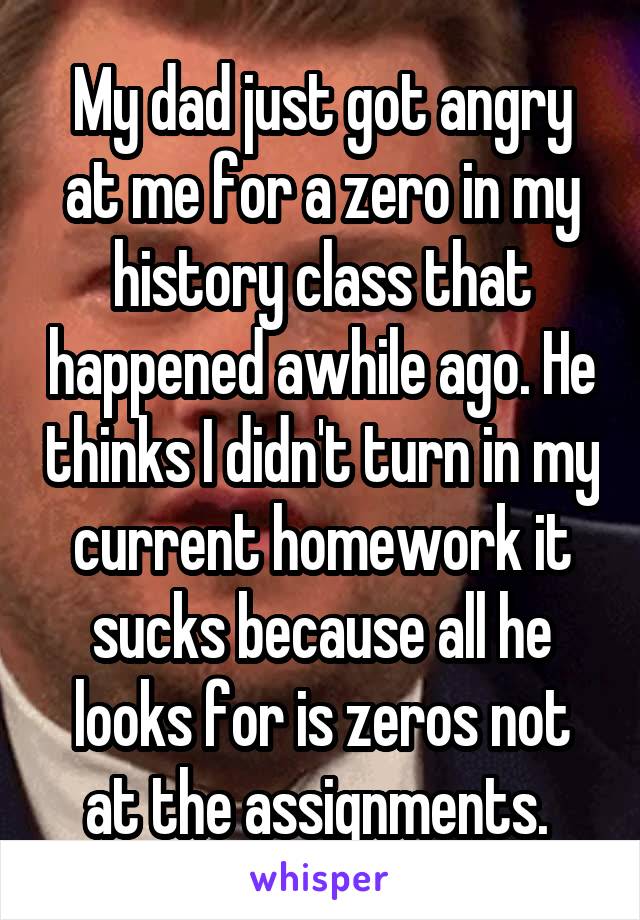 My dad just got angry at me for a zero in my history class that happened awhile ago. He thinks I didn't turn in my current homework it sucks because all he looks for is zeros not at the assignments. 