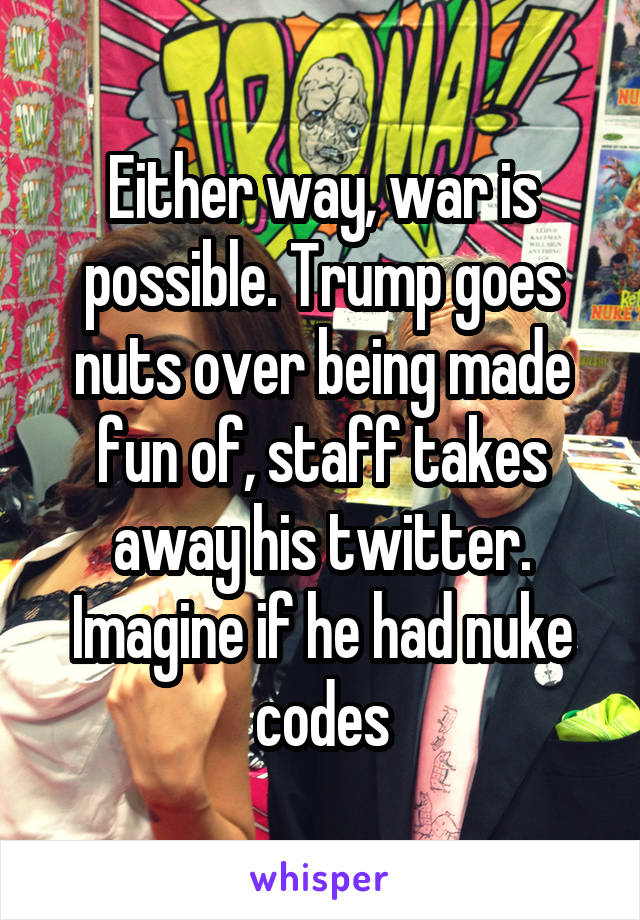 Either way, war is possible. Trump goes nuts over being made fun of, staff takes away his twitter. Imagine if he had nuke codes