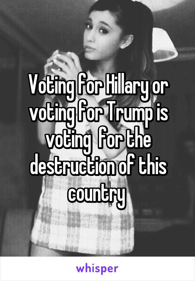 Voting for Hillary or voting for Trump is voting  for the destruction of this country 