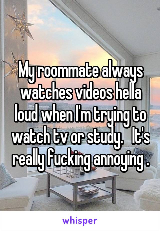 My roommate always watches videos hella loud when I'm trying to watch tv or study.   It's really fucking annoying .