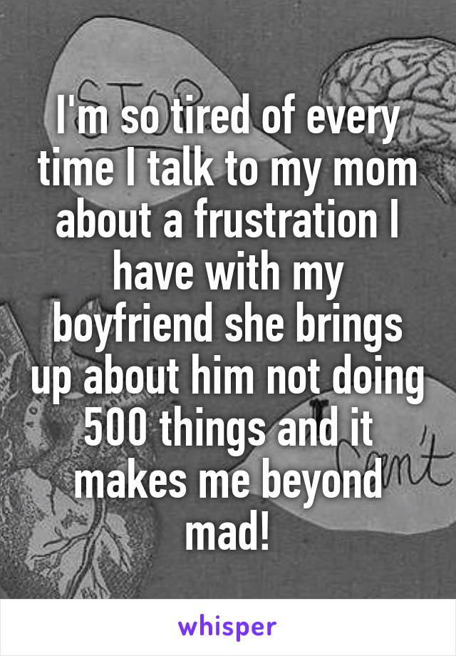 I'm so tired of every time I talk to my mom about a frustration I have with my boyfriend she brings up about him not doing 500 things and it makes me beyond mad!