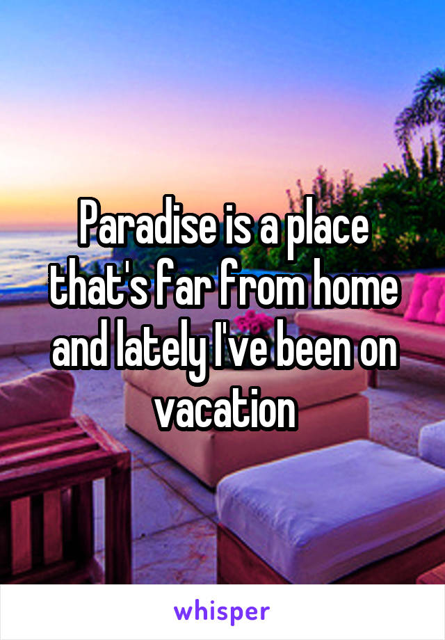 Paradise is a place that's far from home and lately I've been on vacation