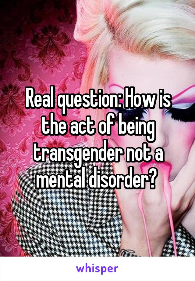 Real question: How is the act of being transgender not a mental disorder? 