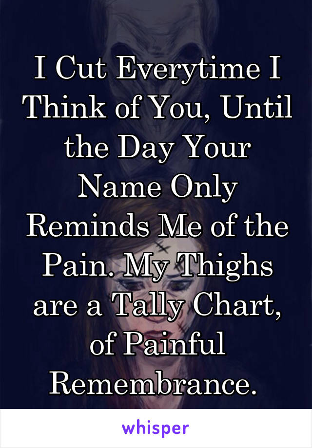 I Cut Everytime I Think of You, Until the Day Your Name Only Reminds Me of the Pain. My Thighs are a Tally Chart, of Painful Remembrance. 