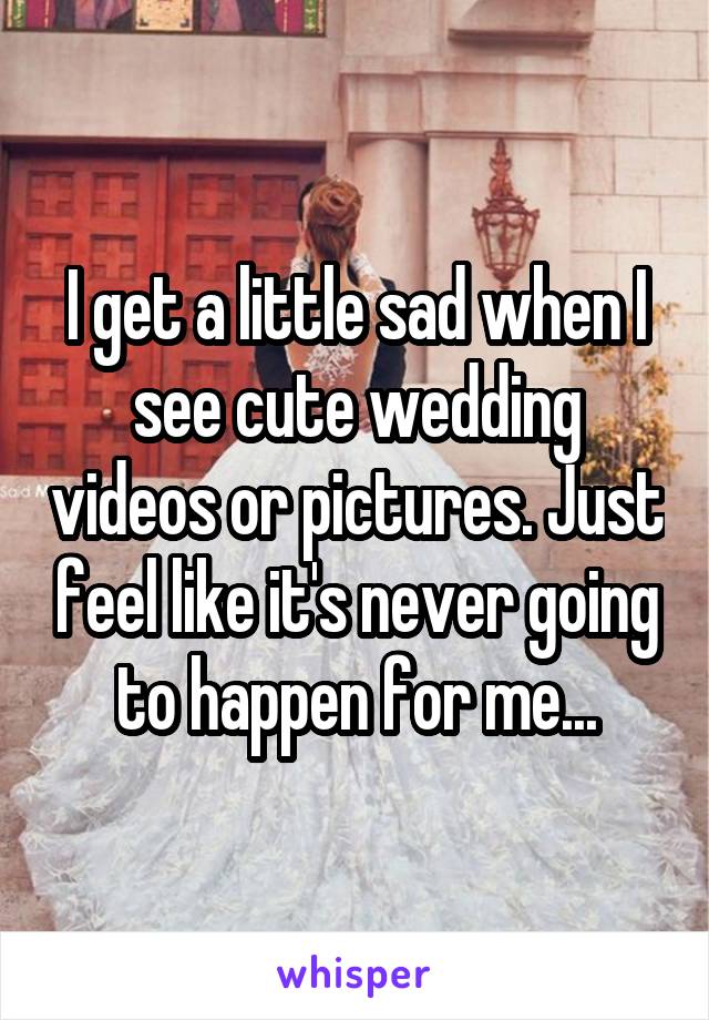 I get a little sad when I see cute wedding videos or pictures. Just feel like it's never going to happen for me...