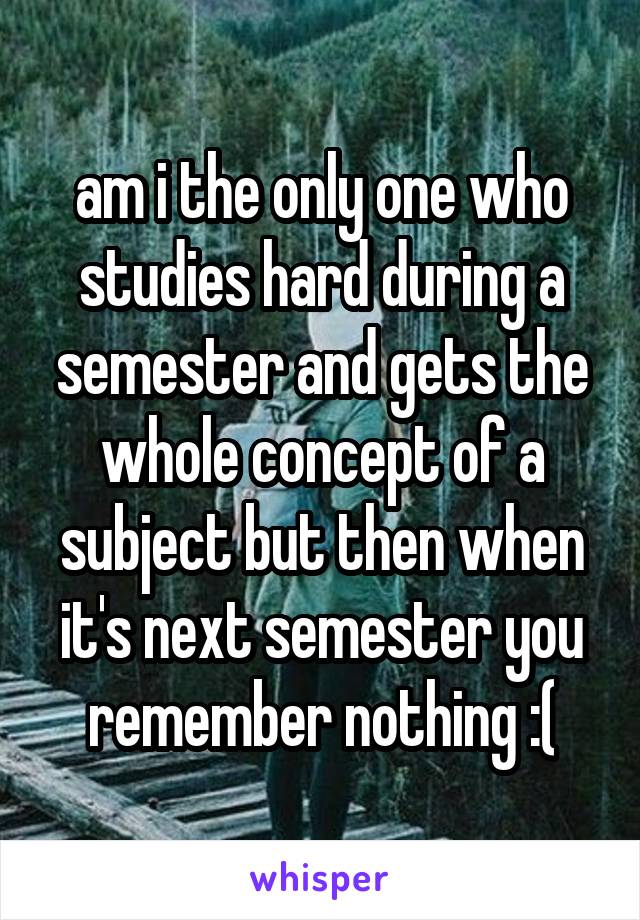 am i the only one who studies hard during a semester and gets the whole concept of a subject but then when it's next semester you remember nothing :(