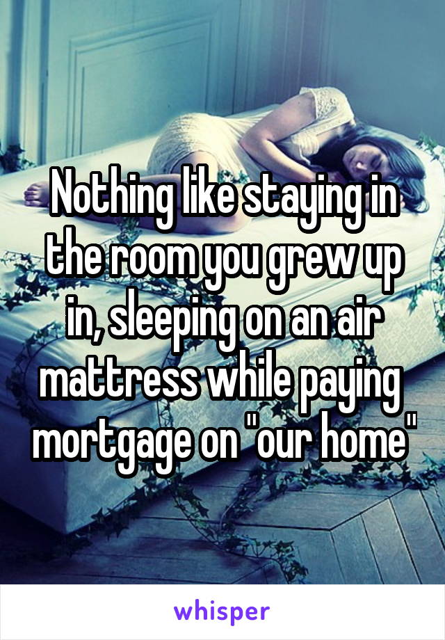 Nothing like staying in the room you grew up in, sleeping on an air mattress while paying  mortgage on "our home"