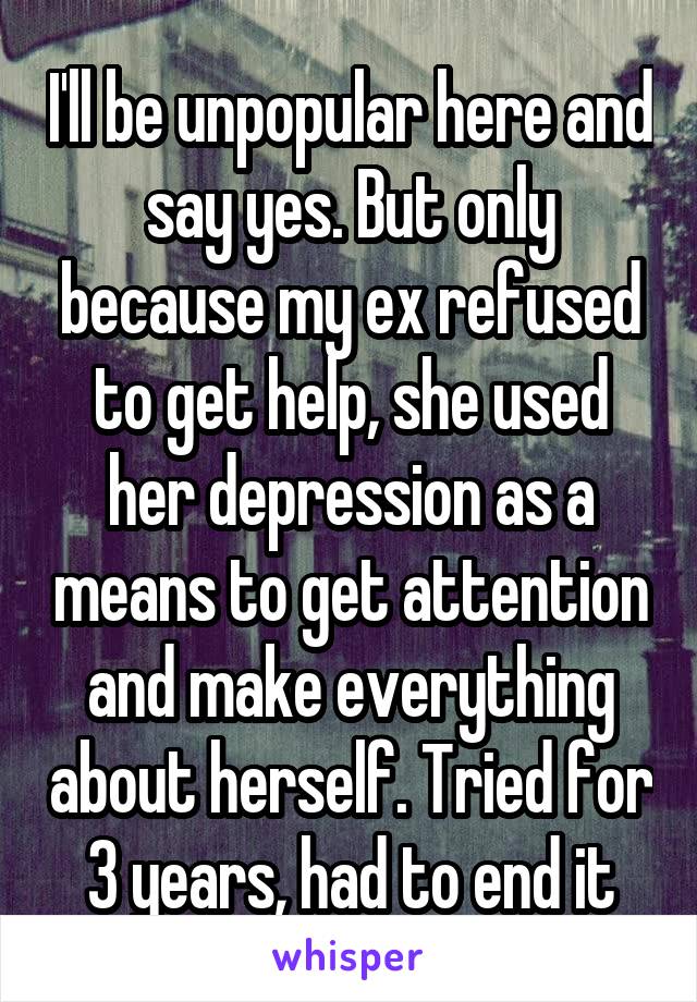 I'll be unpopular here and say yes. But only because my ex refused to get help, she used her depression as a means to get attention and make everything about herself. Tried for 3 years, had to end it