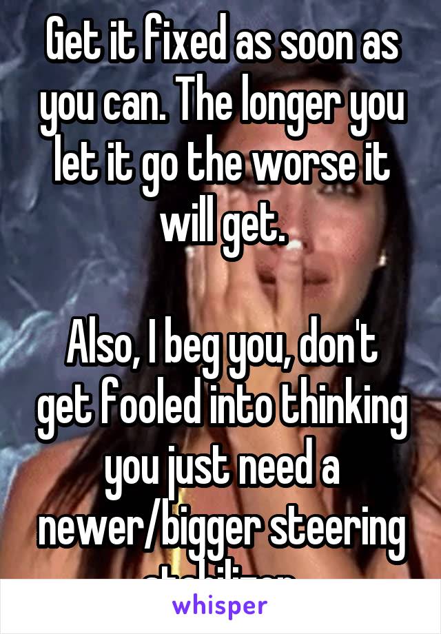 Get it fixed as soon as you can. The longer you let it go the worse it will get.

Also, I beg you, don't get fooled into thinking you just need a newer/bigger steering stabilizer.