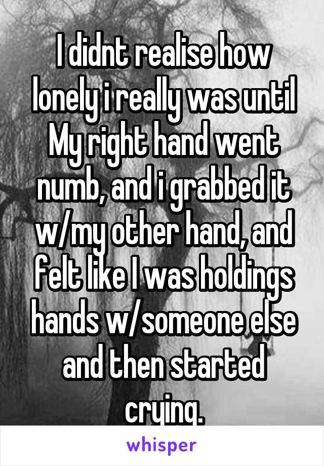 I didnt realise how lonely i really was until My right hand went numb, and i grabbed it w/my other hand, and felt like I was holdings hands w/someone else and then started crying.