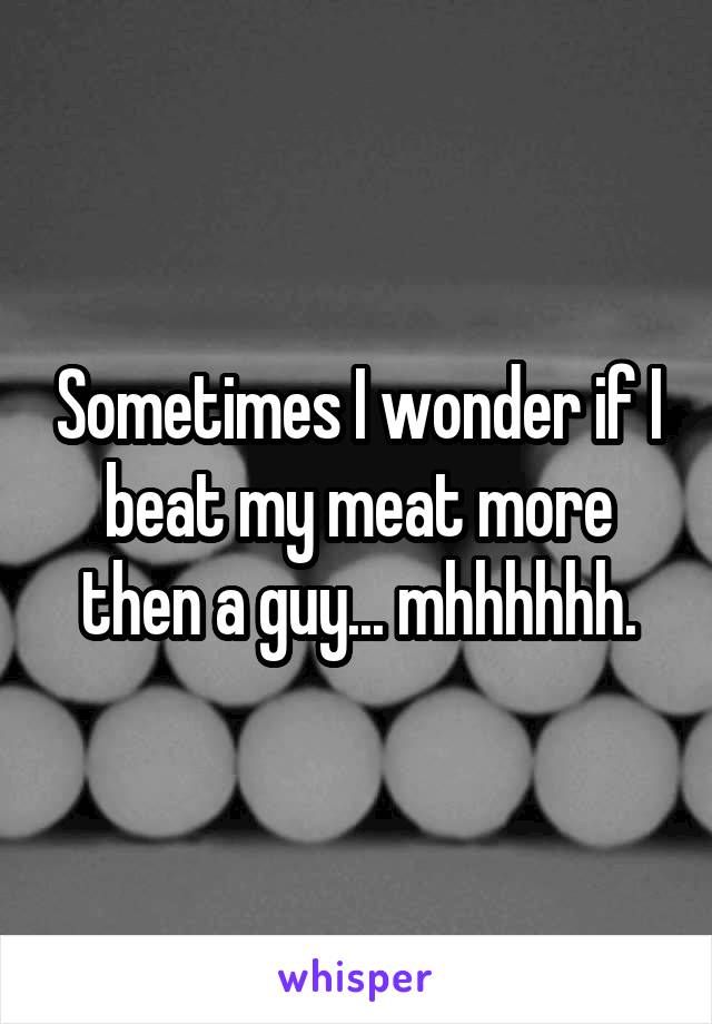 Sometimes I wonder if I beat my meat more then a guy... mhhhhhh.