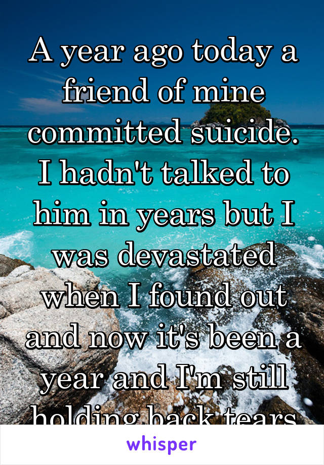 A year ago today a friend of mine committed suicide. I hadn't talked to him in years but I was devastated when I found out and now it's been a year and I'm still holding back tears