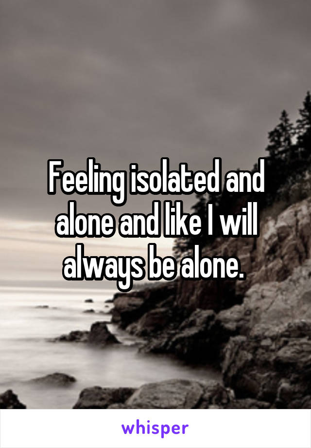 Feeling isolated and alone and like I will always be alone. 