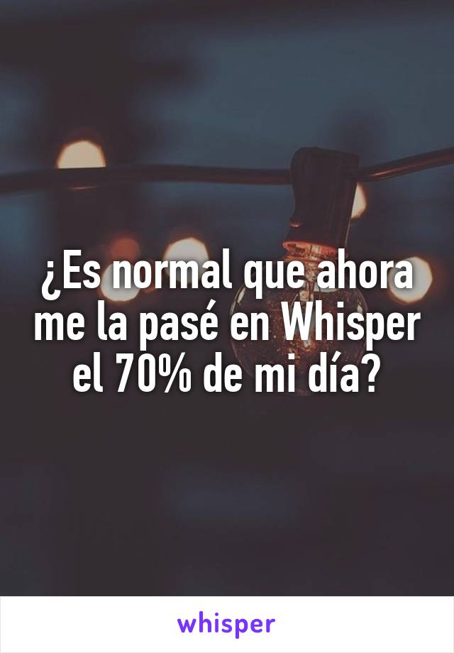 ¿Es normal que ahora me la pasé en Whisper el 70% de mi día?