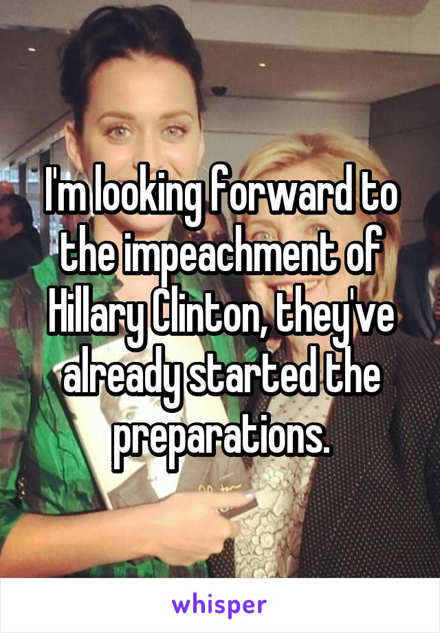 I'm looking forward to the impeachment of Hillary Clinton, they've already started the preparations.