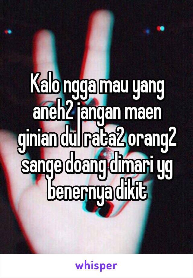 Kalo ngga mau yang aneh2 jangan maen ginian dul rata2 orang2 sange doang dimari yg benernya dikit