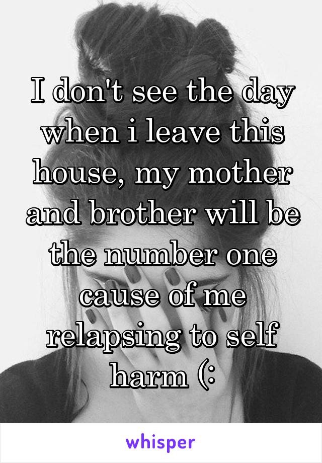 I don't see the day when i leave this house, my mother and brother will be the number one cause of me relapsing to self harm (: