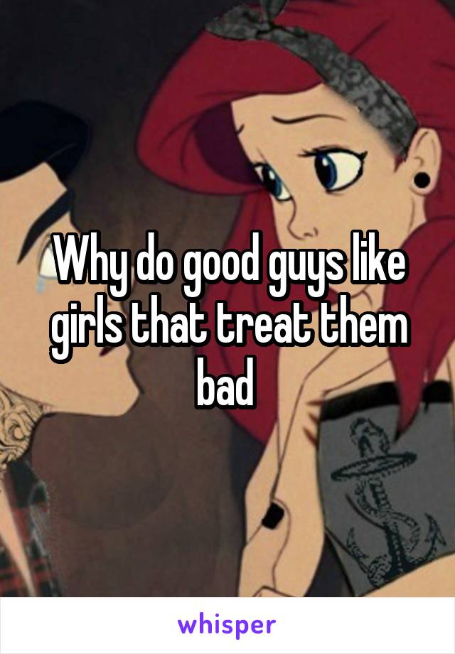 Why do good guys like girls that treat them bad 