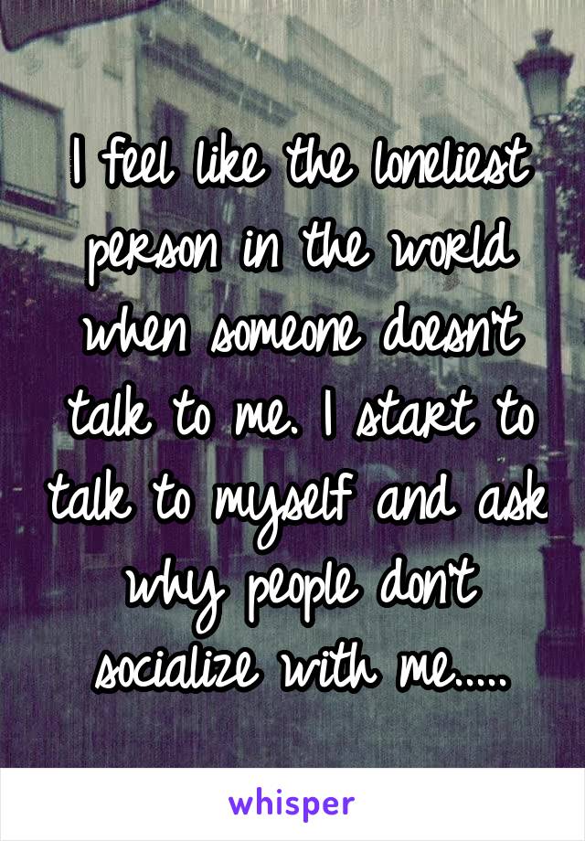 I feel like the loneliest person in the world when someone doesn't talk to me. I start to talk to myself and ask why people don't socialize with me.....