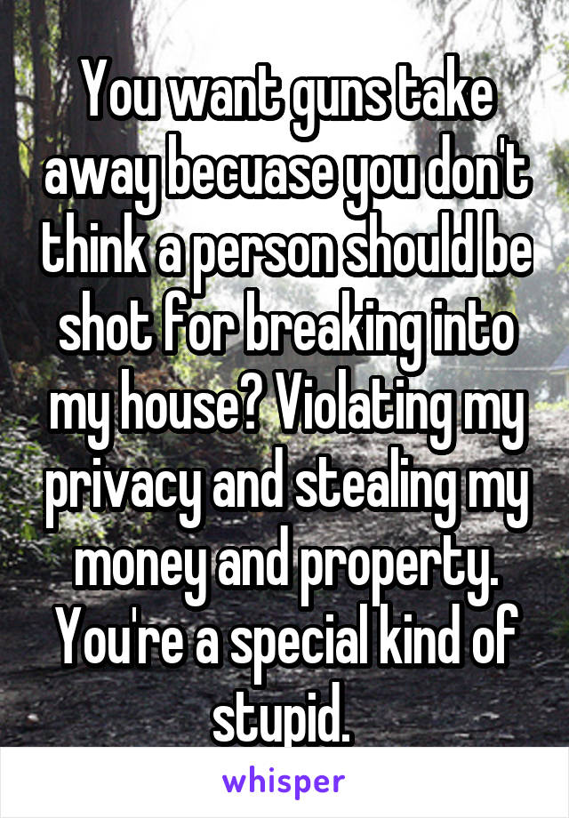 You want guns take away becuase you don't think a person should be shot for breaking into my house? Violating my privacy and stealing my money and property. You're a special kind of stupid. 