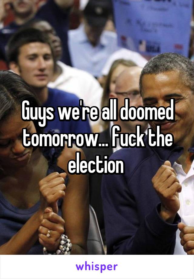 Guys we're all doomed tomorrow... fuck the election 