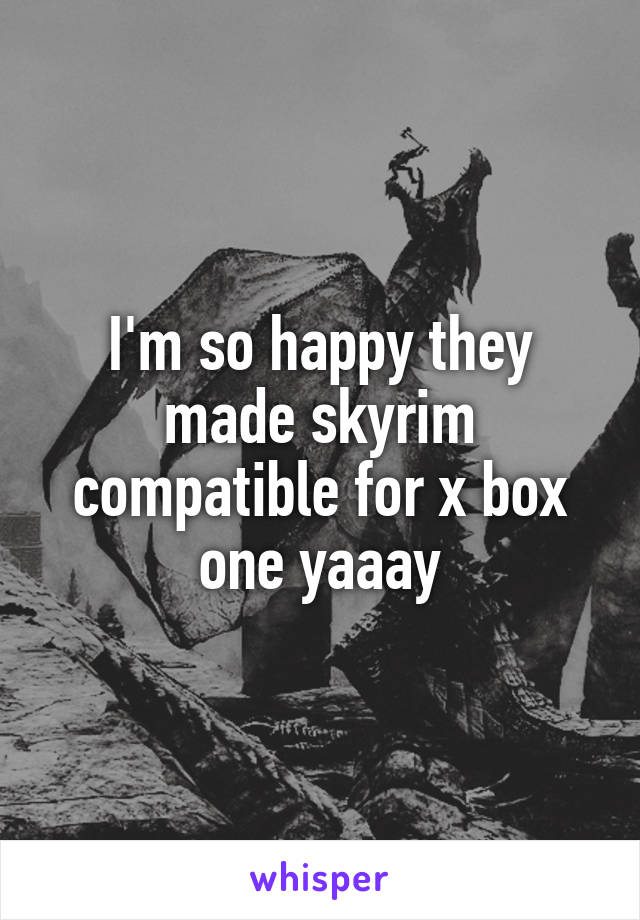 I'm so happy they made skyrim compatible for x box one yaaay