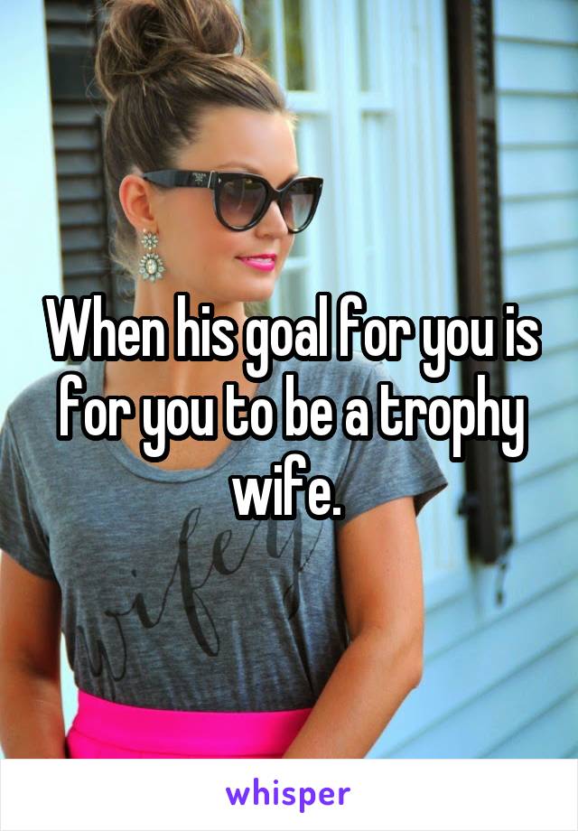 When his goal for you is for you to be a trophy wife. 