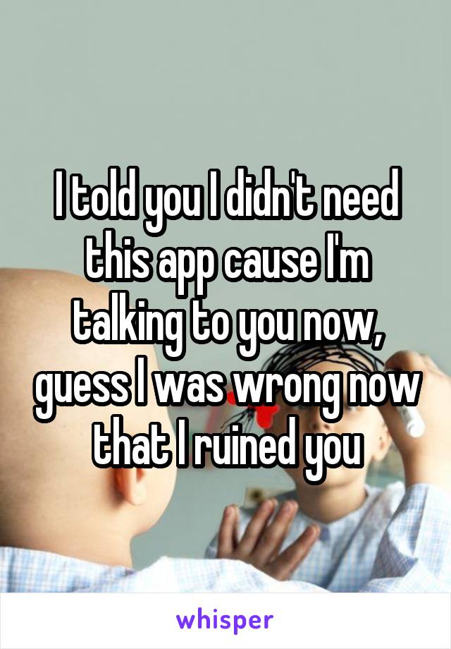 I told you I didn't need this app cause I'm talking to you now, guess I was wrong now that I ruined you