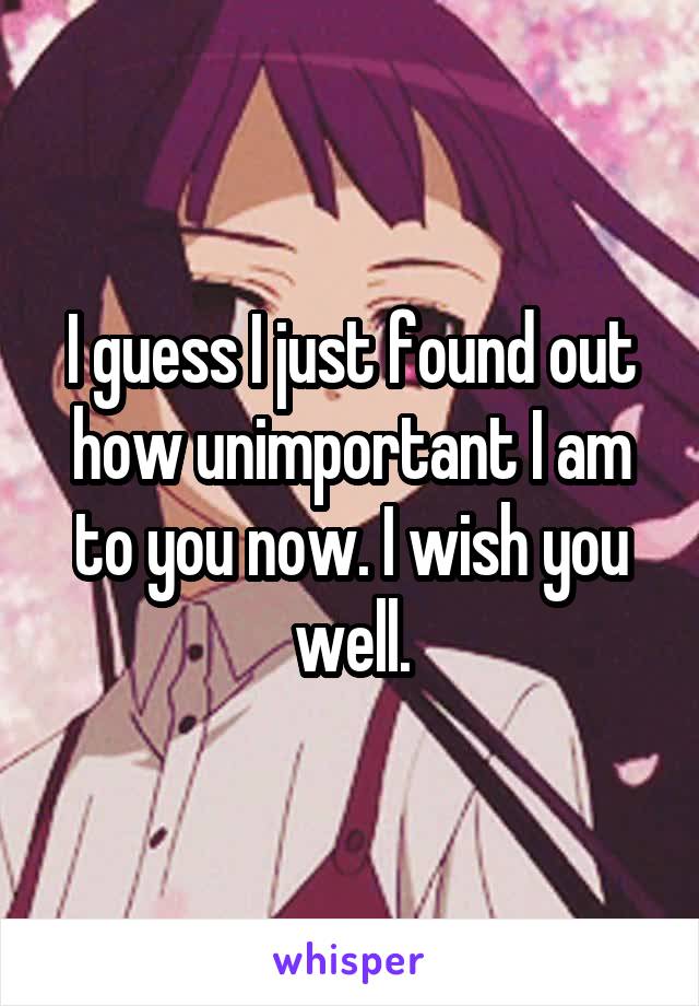 I guess I just found out how unimportant I am to you now. I wish you well.