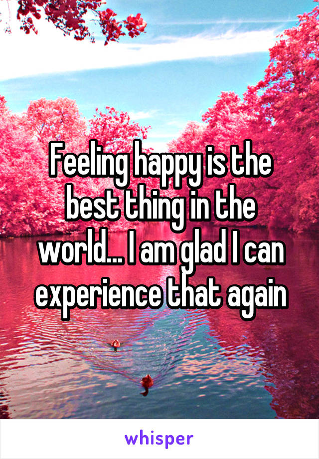 Feeling happy is the best thing in the world... I am glad I can experience that again