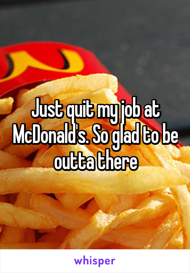 Just quit my job at McDonald's. So glad to be outta there