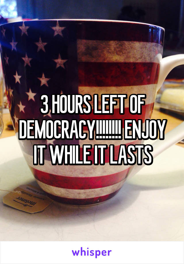 3 HOURS LEFT OF DEMOCRACY!!!!!!!! ENJOY IT WHILE IT LASTS