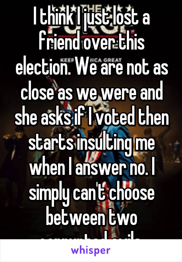 I think I just lost a friend over this election. We are not as close as we were and she asks if I voted then starts insulting me when I answer no. I simply can't choose between two corrupted evils 