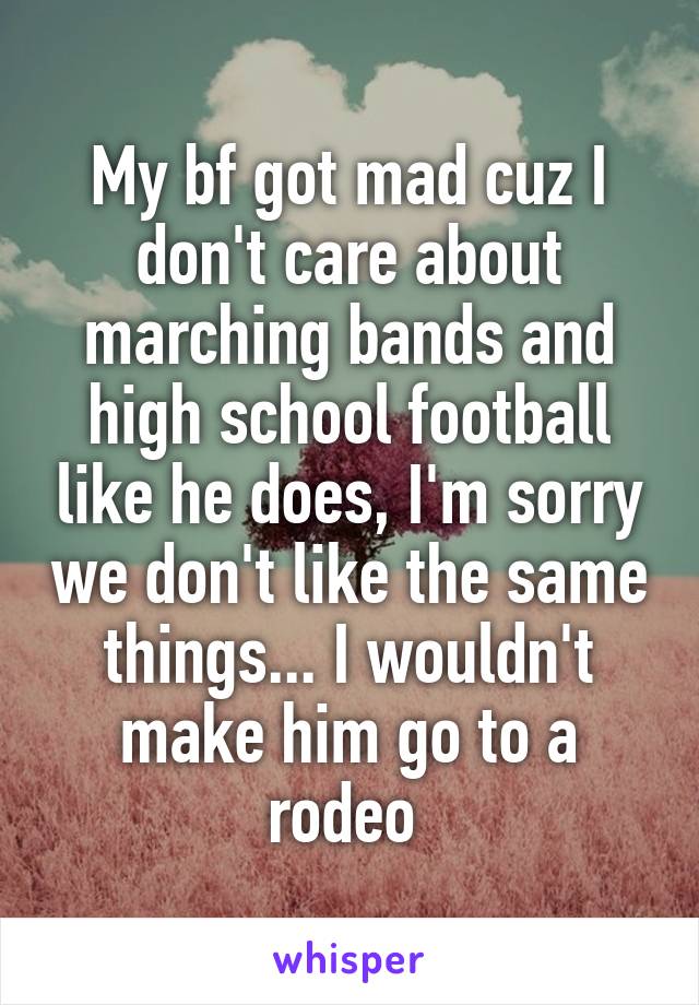 My bf got mad cuz I don't care about marching bands and high school football like he does, I'm sorry we don't like the same things... I wouldn't make him go to a rodeo 