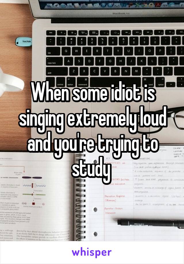 When some idiot is singing extremely loud and you're trying to study 