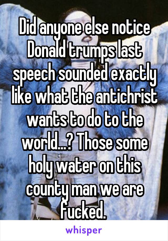 Did anyone else notice Donald trumps last speech sounded exactly like what the antichrist wants to do to the world...? Those some holy water on this county man we are fucked. 