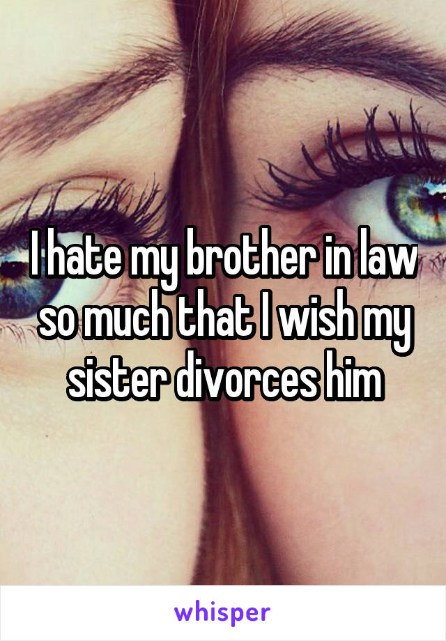 I hate my brother in law so much that I wish my sister divorces him