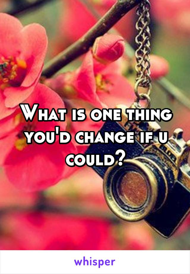 What is one thing you'd change if u could?