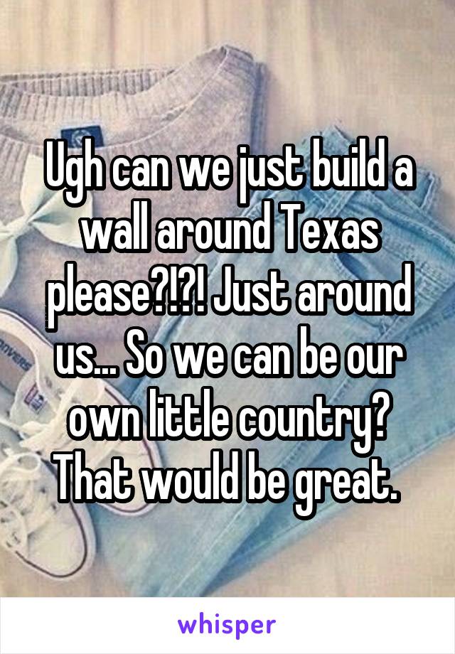 Ugh can we just build a wall around Texas please?!?! Just around us... So we can be our own little country? That would be great. 