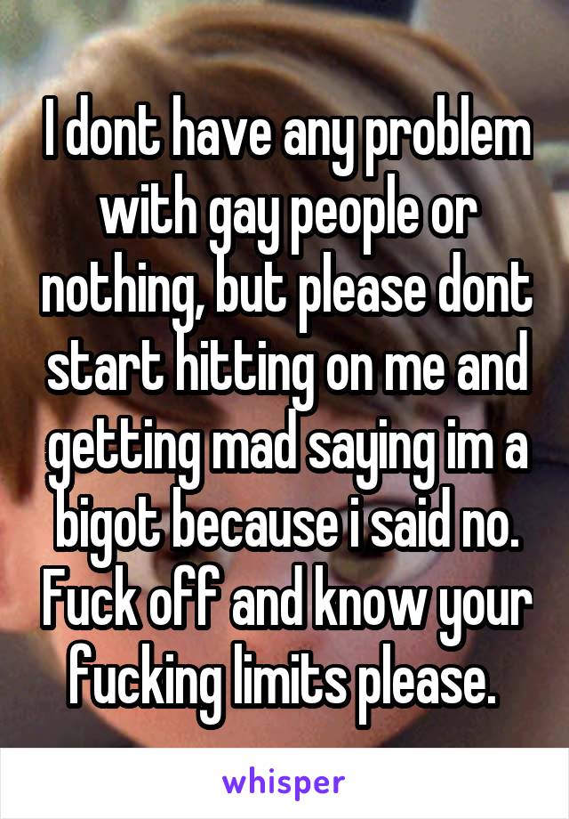 I dont have any problem with gay people or nothing, but please dont start hitting on me and getting mad saying im a bigot because i said no. Fuck off and know your fucking limits please. 