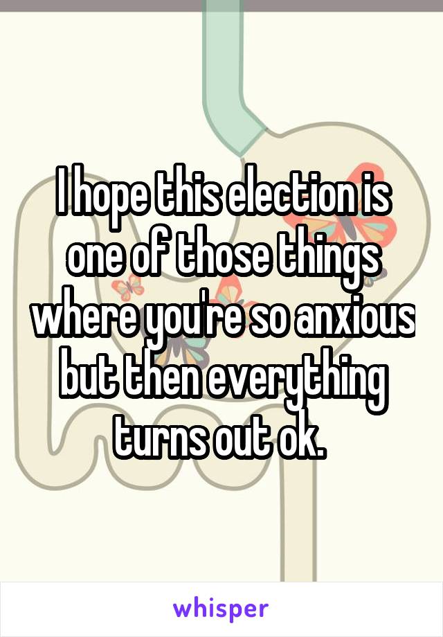 I hope this election is one of those things where you're so anxious but then everything turns out ok. 