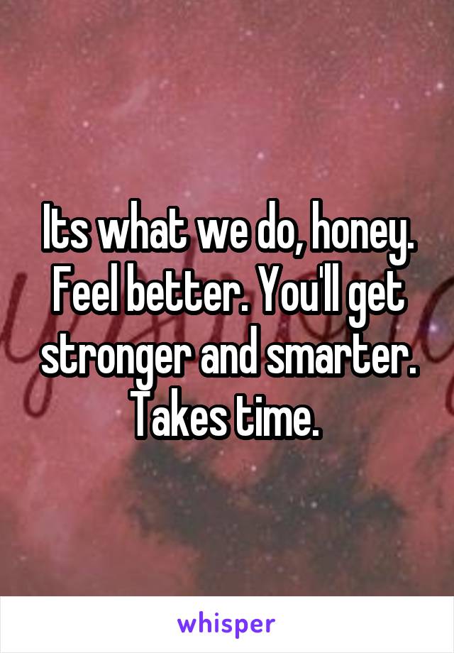 Its what we do, honey. Feel better. You'll get stronger and smarter. Takes time. 