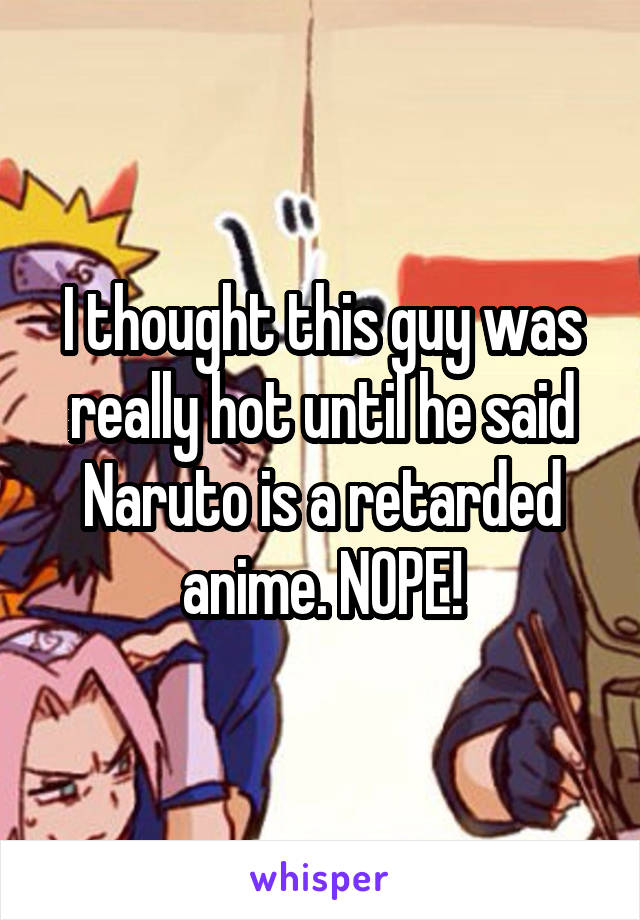 I thought this guy was really hot until he said Naruto is a retarded anime. NOPE!