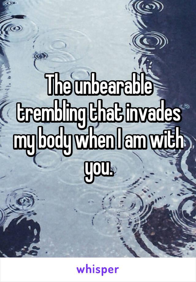 The unbearable trembling that invades my body when I am with you.
