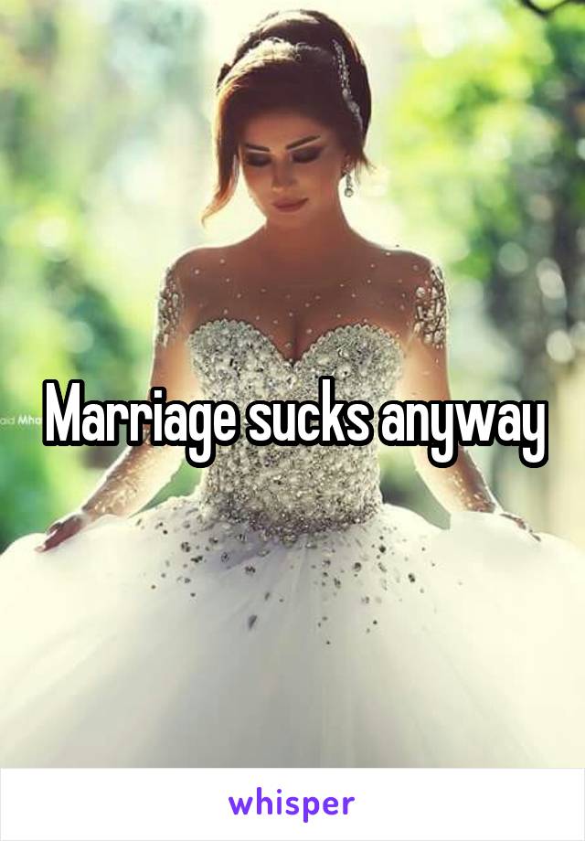 Marriage sucks anyway