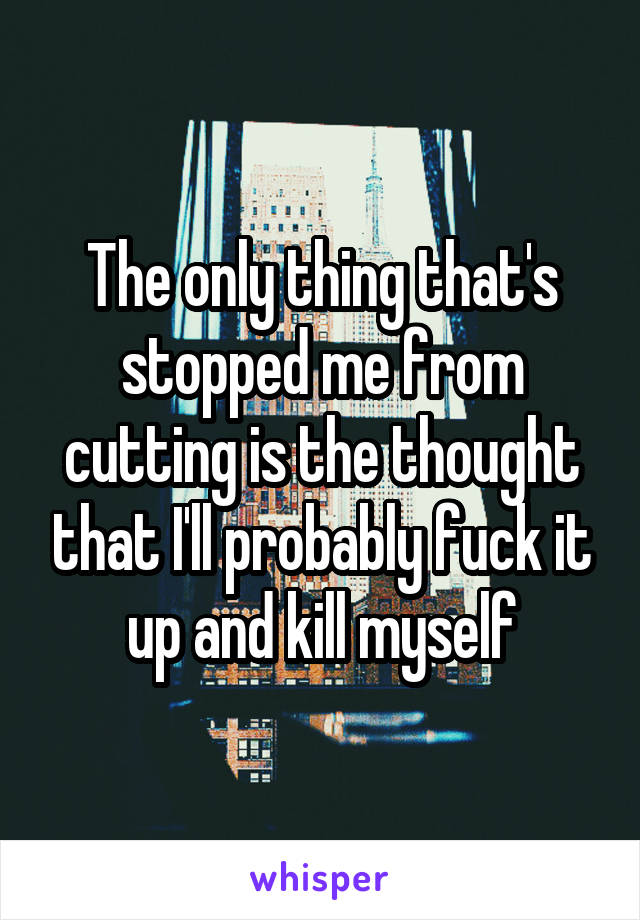 The only thing that's stopped me from cutting is the thought that I'll probably fuck it up and kill myself